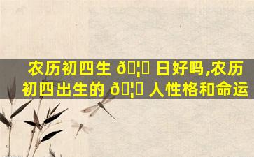 农历初四生 🦁 日好吗,农历初四出生的 🦁 人性格和命运